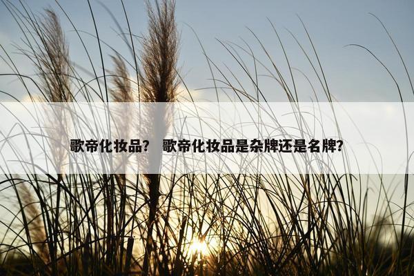 歌帝化妆品？ 歌帝化妆品是杂牌还是名牌？