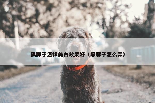 黑脖子怎样美白效果好（黑脖子怎么弄）