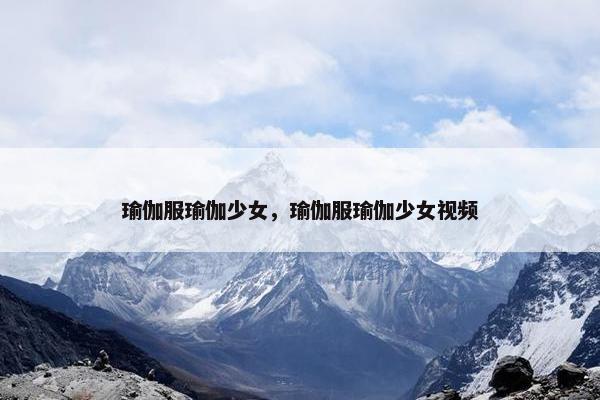 瑜伽服瑜伽少女，瑜伽服瑜伽少女视频