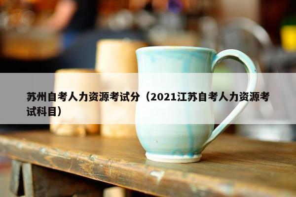 苏州自考人力资源考试分（2021江苏自考人力资源考试科目）