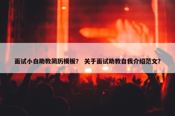 面试小白助教简历模板？ 关于面试助教自我介绍范文？