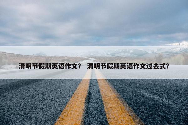 清明节假期英语作文？ 清明节假期英语作文过去式？