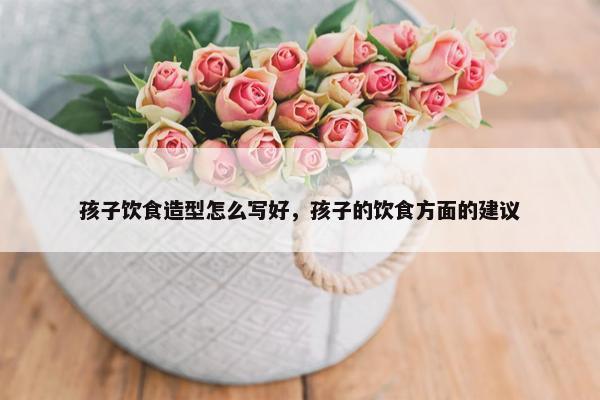 孩子饮食造型怎么写好，孩子的饮食方面的建议
