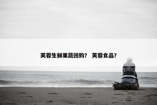 芙蓉生鲜果蔬团购？ 芙蓉食品？