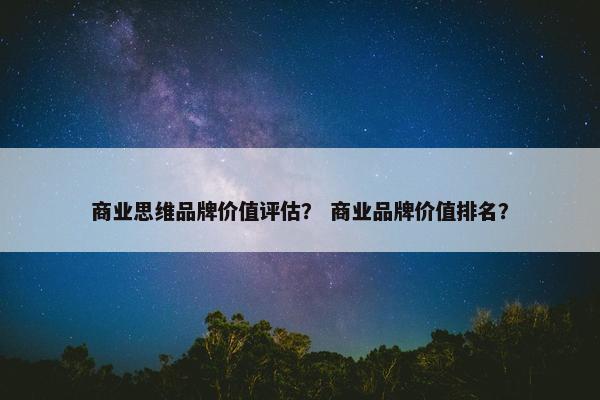 商业思维品牌价值评估？ 商业品牌价值排名？