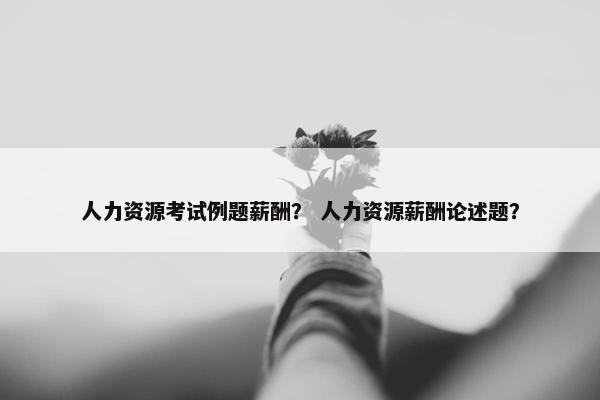 人力资源考试例题薪酬？ 人力资源薪酬论述题？