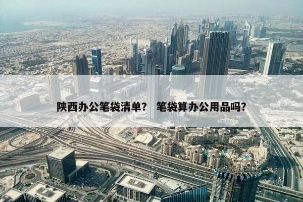 陕西办公笔袋清单？ 笔袋算办公用品吗？