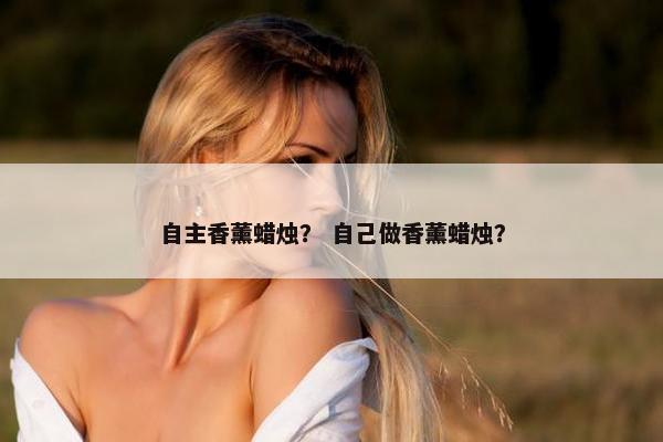 自主香薰蜡烛？ 自己做香薰蜡烛？