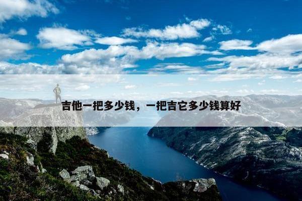 吉他一把多少钱，一把吉它多少钱算好