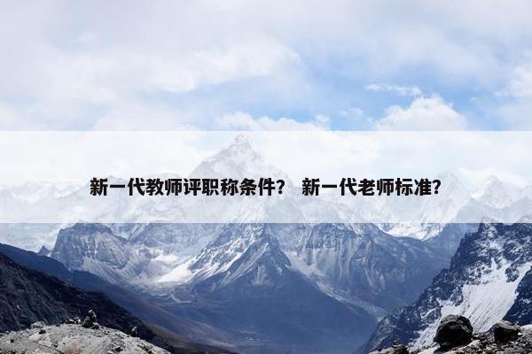 新一代教师评职称条件？ 新一代老师标准？