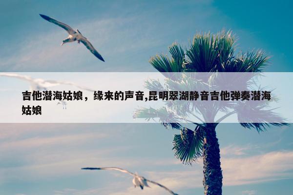 吉他潜海姑娘，缘来的声音,昆明翠湖静音吉他弹奏潜海姑娘