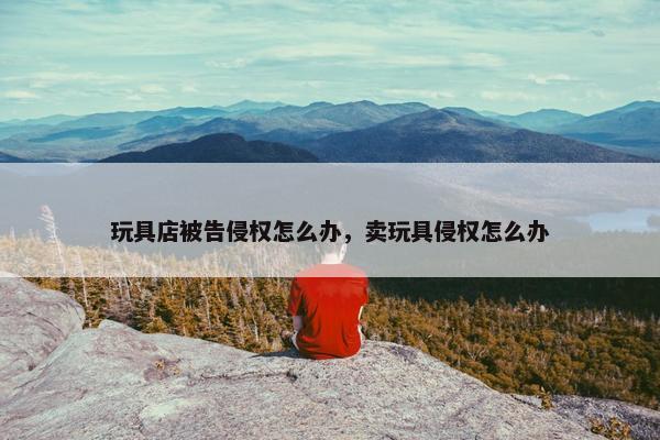 玩具店被告侵权怎么办，卖玩具侵权怎么办