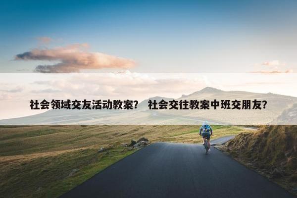 社会领域交友活动教案？ 社会交往教案中班交朋友？