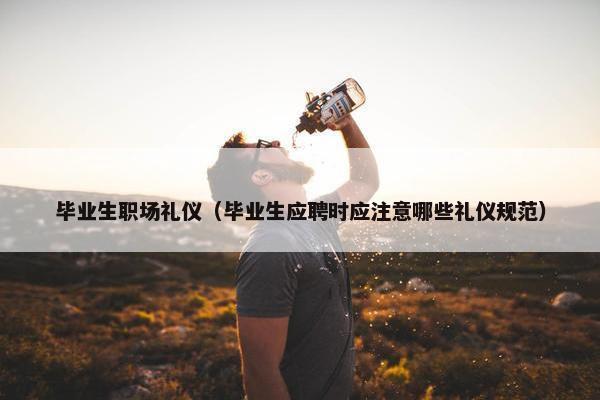 毕业生职场礼仪（毕业生应聘时应注意哪些礼仪规范）
