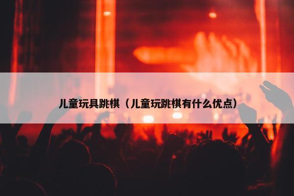 儿童玩具跳棋（儿童玩跳棋有什么优点）
