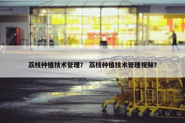 荔枝种植技术管理？ 荔枝种植技术管理视频？