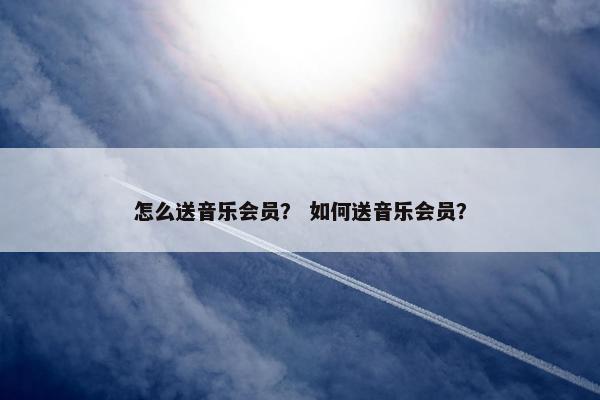 怎么送音乐会员？ 如何送音乐会员？