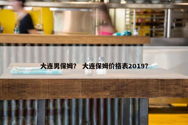 大连男保姆？ 大连保姆价格表2019？