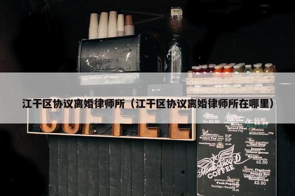江干区协议离婚律师所（江干区协议离婚律师所在哪里）