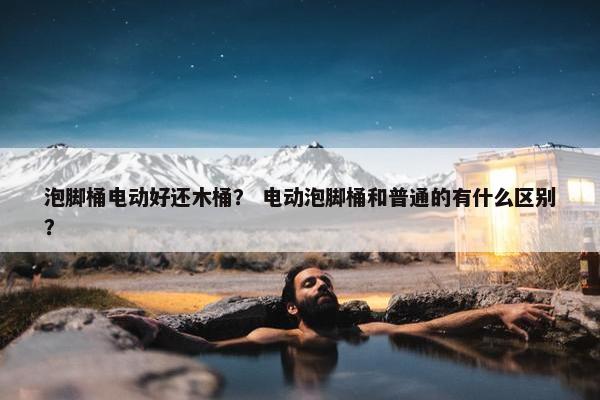 泡脚桶电动好还木桶？ 电动泡脚桶和普通的有什么区别？