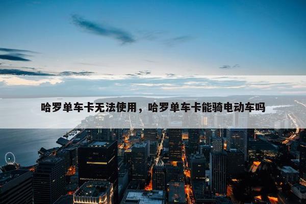 哈罗单车卡无法使用，哈罗单车卡能骑电动车吗