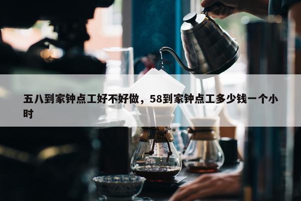 五八到家钟点工好不好做，58到家钟点工多少钱一个小时
