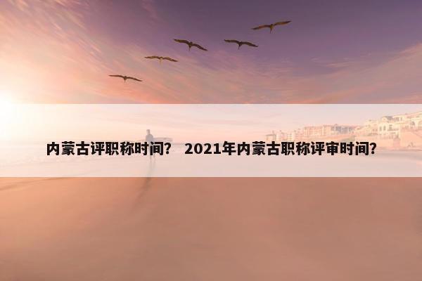 内蒙古评职称时间？ 2021年内蒙古职称评审时间？