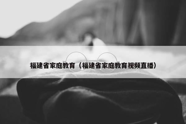 福建省家庭教育（福建省家庭教育视频直播）