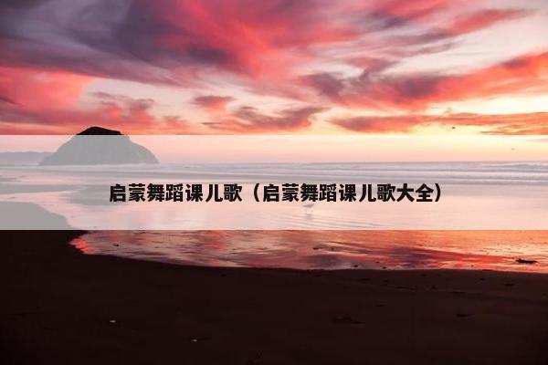 启蒙舞蹈课儿歌（启蒙舞蹈课儿歌大全）