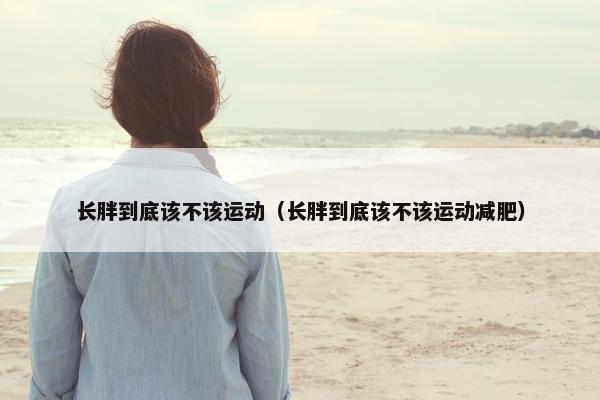 长胖到底该不该运动（长胖到底该不该运动减肥）