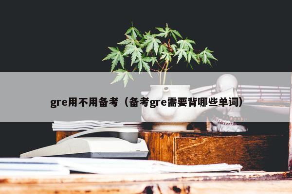 gre用不用备考（备考gre需要背哪些单词）