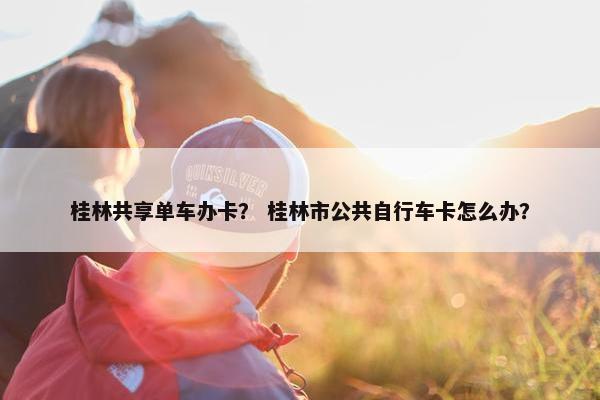 桂林共享单车办卡？ 桂林市公共自行车卡怎么办？