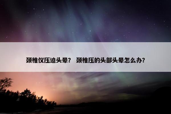 颈椎仪压迫头晕？ 颈椎压的头部头晕怎么办？