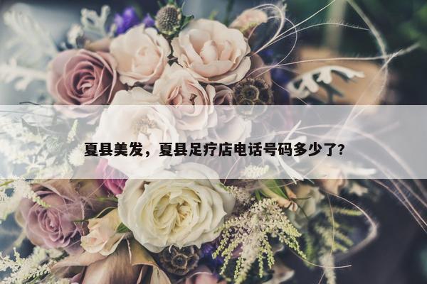 夏县美发，夏县足疗店电话号码多少了?