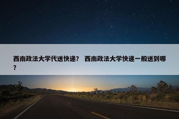 西南政法大学代送快递？ 西南政法大学快递一般送到哪？