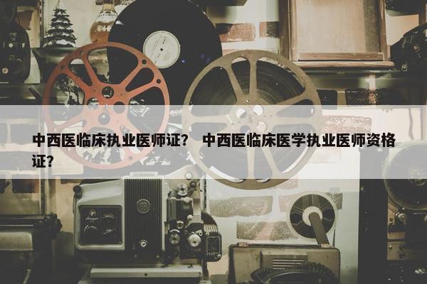 中西医临床执业医师证？ 中西医临床医学执业医师资格证？