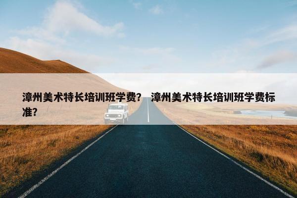 漳州美术特长培训班学费？ 漳州美术特长培训班学费标准？