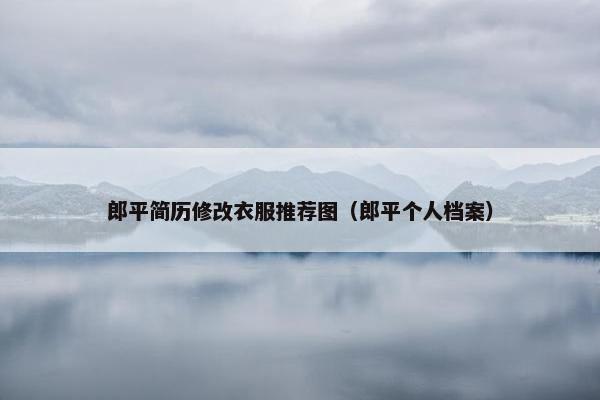 郎平简历修改衣服推荐图（郎平个人档案）