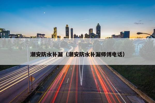 潮安防水补漏（潮安防水补漏师傅电话）
