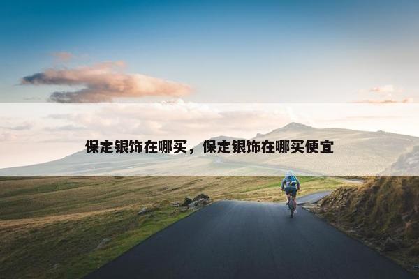 保定银饰在哪买，保定银饰在哪买便宜