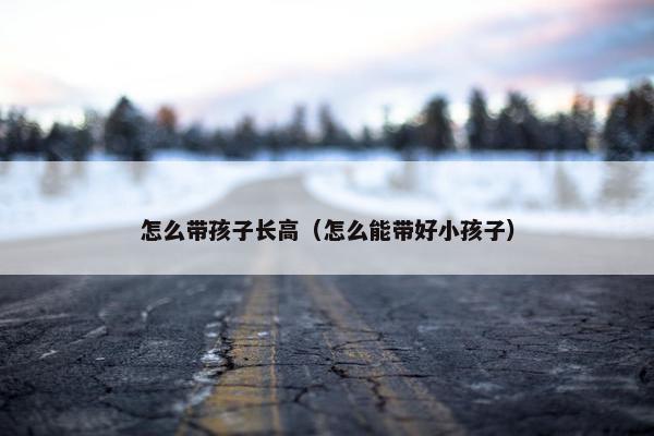 怎么带孩子长高（怎么能带好小孩子）