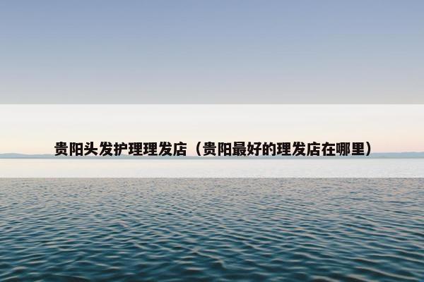 贵阳头发护理理发店（贵阳最好的理发店在哪里）