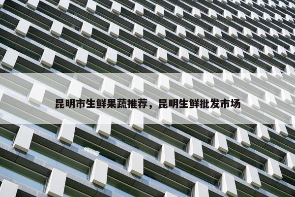 昆明市生鲜果蔬推荐，昆明生鲜批发市场