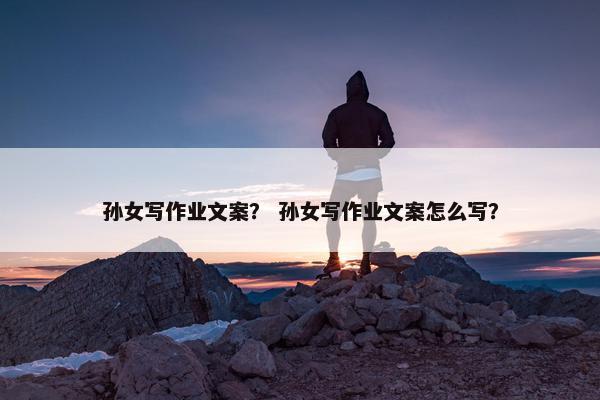 孙女写作业文案？ 孙女写作业文案怎么写？