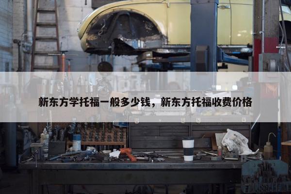 新东方学托福一般多少钱，新东方托福收费价格