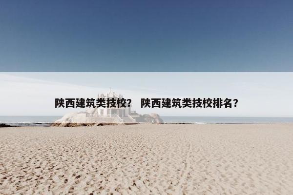 陕西建筑类技校？ 陕西建筑类技校排名？