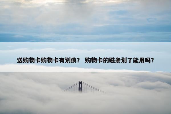 送购物卡购物卡有划痕？ 购物卡的磁条划了能用吗？
