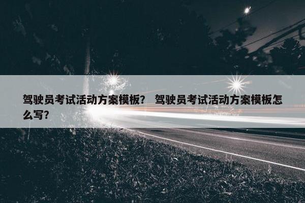 驾驶员考试活动方案模板？ 驾驶员考试活动方案模板怎么写？