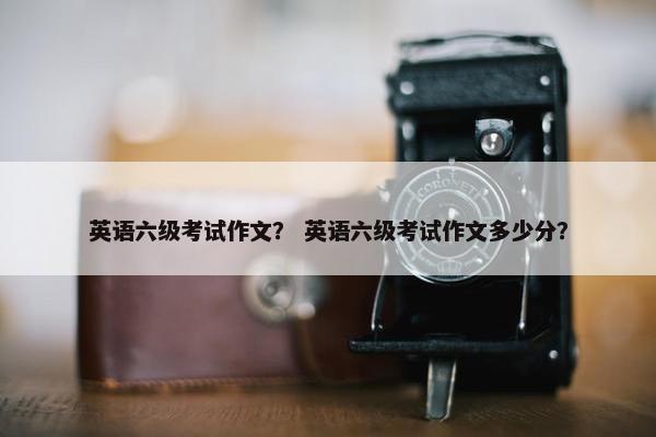 英语六级考试作文？ 英语六级考试作文多少分？