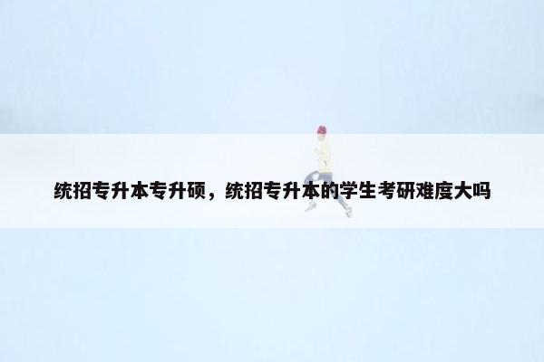 统招专升本专升硕，统招专升本的学生考研难度大吗